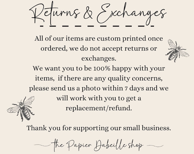 May include: Text on a white background that reads "Returns & Exchanges" followed by a line of dashes. The text continues, "All of our items are custom printed once ordered, we do not accept returns or exchanges. We want you to be 100% happy with your items, if there are any quality concerns, please send us a photo within 7 days and we will work with you to get a replacement/refund. Thank you for supporting our small business. The Papier Dabeille shop."