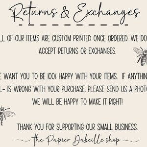 May include: Text graphic with the words "Returns & Exchanges" in black script font. The text reads "All of our items are custom printed once ordered. We do not accept returns or exchanges. We want you to be 100% happy with your items. If anything -at all- is wrong with your purchase. Please send us a photo and we will be happy to make it right! Thank you for supporting our small business. - The Papier Dabeille shop."