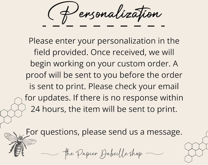 May include: Text on a white background with a honeycomb pattern on the sides. The text reads: "Personalization. Please enter your personalisation in the field provided. Once received, we will begin working on your custom order. A proof will be sent to you before the order is sent to print. Please check your email for updates. If there is no response within 24 hours, the item will be sent to print. For questions, please send us a message. the Papier Dabeille shop"