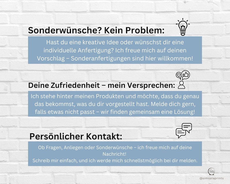 May include: A light blue and white graphic with text that reads "Sonderw&uuml;nsche? Kein Problem:"  "Hast du eine kreative Idee oder w&uuml;nschst dir eine individuelle Anfertigung? Ich freue mich auf deinen Vorschlag - Sonderanfertigungen sind hier willkommen!"  "Deine Zufriedenheit - mein Versprechen: "  "Ich stehe hinter meinen Produkten und m&ouml;chte, dass du genau das bekommst, was du dir vorgestellt hast. Melde dich gern, falls etwas nicht passt - wir finden gemeinsam eine L&ouml;sung!"  "Pers&ouml;nlicher Kontakt: "  "Ob Fragen, Anliegen oder Sonderw&uuml;nsche - ich freue mich auf deine Nachricht! Schreib mir einfach, und ich werde mich schnellstm&ouml;glich bei dir melden."  "@simsalaprints"