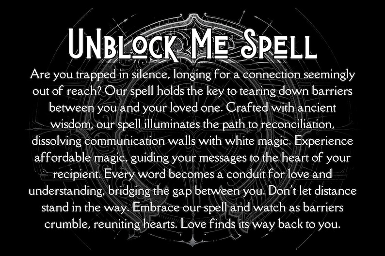 May include: Black and white image with a circular design and the text "UNBLOCK ME SPELL". The text below the title reads "Are you trapped in silence, longing for a connection seemingly out of reach? Our spell holds the key to tearing down barriers between you and your loved one. Crafted with ancient wisdom, our spell illuminates the path to reconciliation, dissolving communication walls with white magic. Experience affordable magic, guiding your messages to the heart of your recipient. Every word becomes a conduit for love and understanding, bridging the gap between you. Don't let distance stand in the way. Embrace our spell and watch as barriers crumble, reuniting hearts. Love finds its way back to you."
