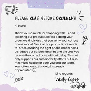 May include: A pink and purple background with a white text box that says "PLEASE READ BEFORE ORDERING". The text box also includes a megaphone icon, a heart icon, and the text "Hi there!"  The text box also includes the following text: "Thank you so much for shopping with us and exploring our products. Before placing your order, we kindly ask that you verify your correct phone model. Since all our products are made-to-order, ensuring the right phone model helps us reduce our carbon footprint and ensures you receive the correct case without delay. This not only supports our sustainability efforts but also minimizes hassle for both you and our team. Your attention to this detail is greatly appreciated!" The text box also includes the text "Xoxo" and "Kind regards, Vibely Cases".