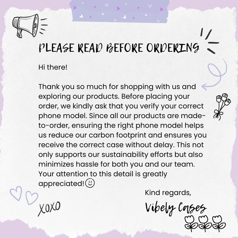 May include: A pink and purple background with a white text box that says "PLEASE READ BEFORE ORDERING". The text box also includes a megaphone icon, a heart icon, and the text "Hi there!"  The text box also includes the following text: "Thank you so much for shopping with us and exploring our products. Before placing your order, we kindly ask that you verify your correct phone model. Since all our products are made-to-order, ensuring the right phone model helps us reduce our carbon footprint and ensures you receive the correct case without delay. This not only supports our sustainability efforts but also minimizes hassle for both you and our team. Your attention to this detail is greatly appreciated!" The text box also includes the text "Xoxo" and "Kind regards, Vibely Cases".