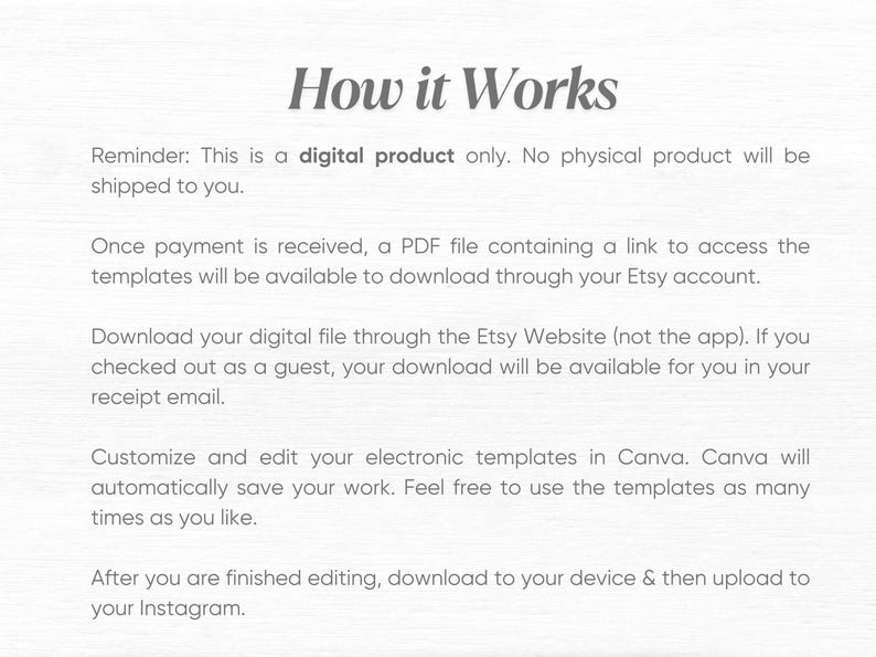 May include: How it Works. This is a digital product only. No physical product will be shipped to you. Once payment is received, a PDF file containing a link to access the templates will be available to download through your Etsy account. Download your digital file through the Etsy Website (not the app). If you checked out as a guest, your download will be available for you in your receipt email. Customize and edit your electronic templates in Canva. Canva will automatically save your work. Feel free to use the templates as many times as you like. After you are finished editing, download to your device & then upload to your Instagram.