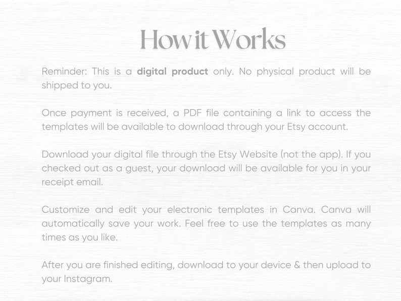 May include: How it Works. This is a digital product only. No physical product will be shipped to you. Once payment is received, a PDF file containing a link to access the templates will be available to download through your Etsy account. Download your digital file through the Etsy Website (not the app). If you checked out as a guest, your download will be available for you in your receipt email. Customize and edit your electronic templates in Canva. Canva will automatically save your work. Feel free to use the templates as many times as you like. After you are finished editing, download to your device & then upload to your Instagram.