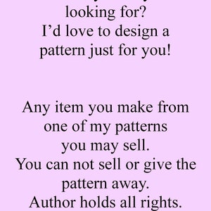 May include: Text on a light purple background that reads: "Not exactly what you're looking for? I'd love to design a pattern just for you! Any item you make from one of my patterns you may sell. You can not sell or give the pattern away. Author holds all rights."