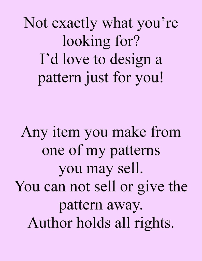 May include: Text on a light purple background that reads: "Not exactly what you're looking for? I'd love to design a pattern just for you! Any item you make from one of my patterns you may sell. You can not sell or give the pattern away. Author holds all rights."