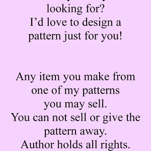 May include: Text on a light purple background that reads: "Not exactly what you're looking for? I'd love to design a pattern just for you! Any item you make from one of my patterns you may sell. You can not sell or give the pattern away. Author holds all rights."