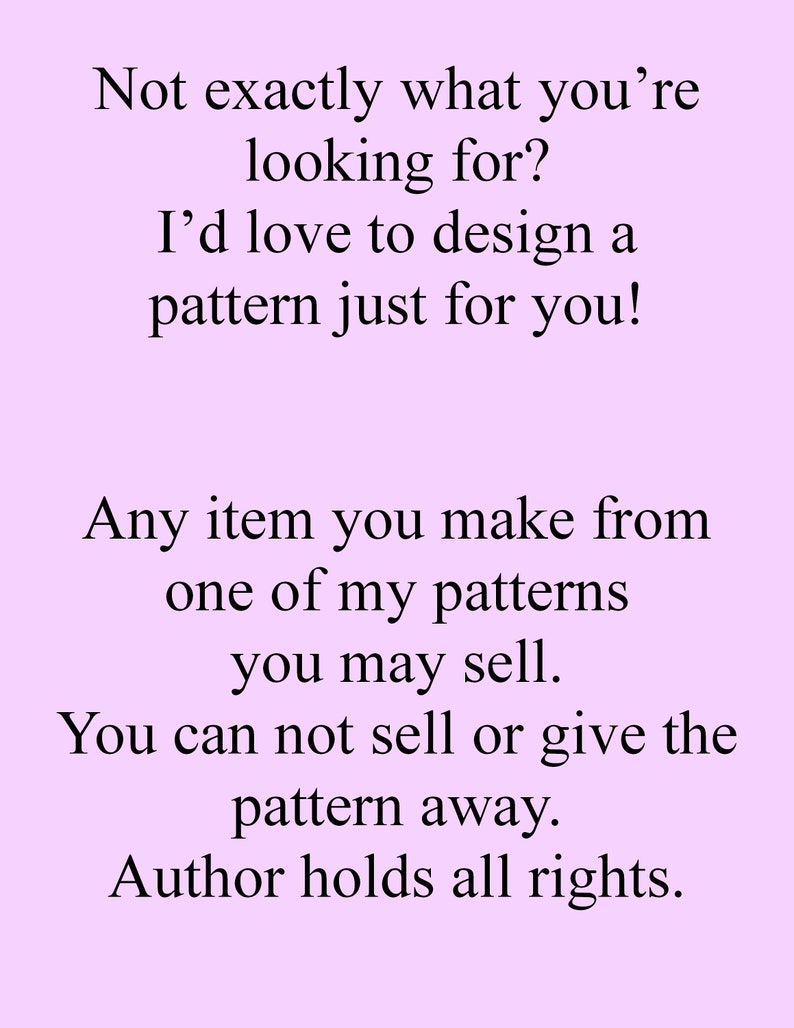 May include: Text on a light purple background that reads: "Not exactly what you're looking for? I'd love to design a pattern just for you! Any item you make from one of my patterns you may sell. You can not sell or give the pattern away. Author holds all rights."