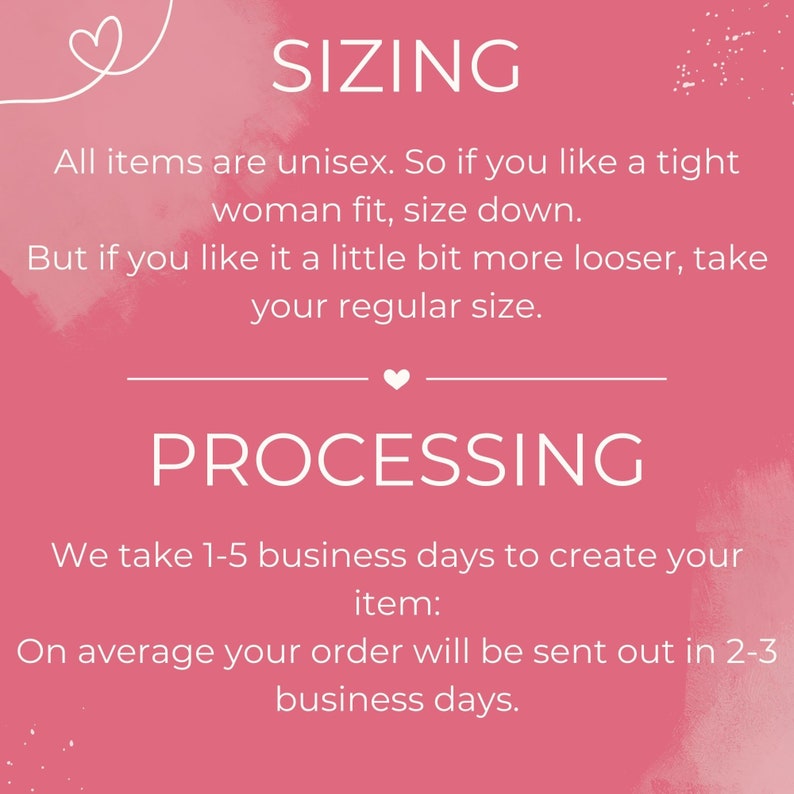 May include: Pink background with white text explaining sizing and processing information for unisex clothing items.  All items are unisex. So if you like a tight woman fit, size down. But if you like it a little bit more looser, take your regular size. We take 1-5 business days to create your item. On average your order will be sent out in 2-3 business days.