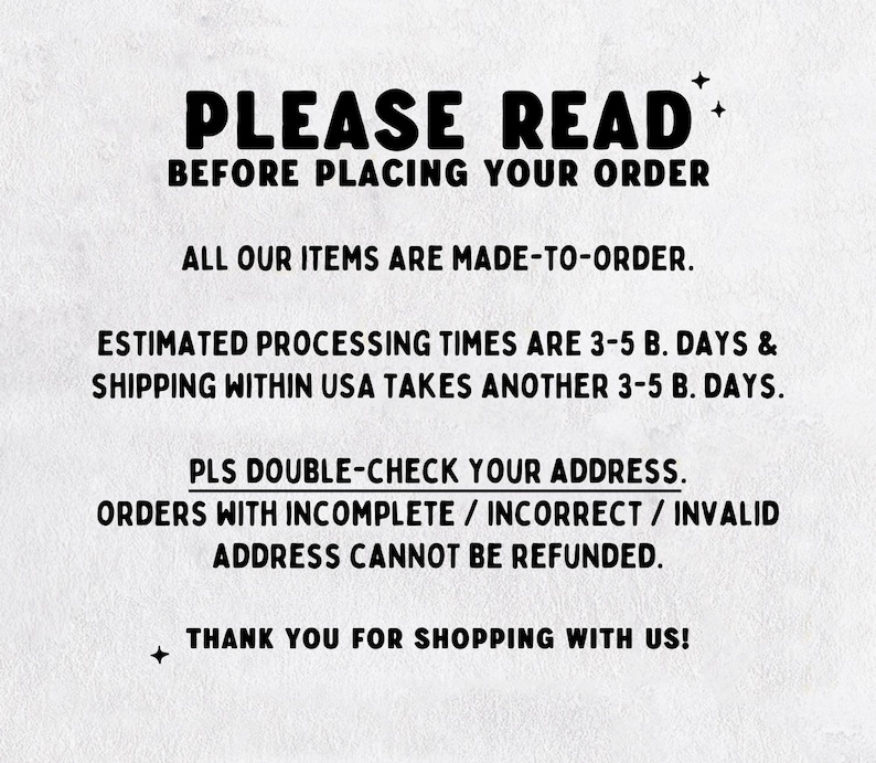 May include: A white informational sign with black text that reads: PLEASE READ BEFORE PLACING YOUR ORDER. ALL OUR ITEMS ARE MADE-TO-ORDER. ESTIMATED PROCESSING TIMES ARE 3-5 B. DAYS & SHIPPING WITHIN USA TAKES ANOTHER 3-5 B. DAYS. PLS DOUBLE-CHECK YOUR ADDRESS.