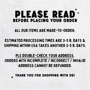 May include: A white informational sign with black text that reads: PLEASE READ BEFORE PLACING YOUR ORDER. ALL OUR ITEMS ARE MADE-TO-ORDER. ESTIMATED PROCESSING TIMES ARE 3-5 B. DAYS & SHIPPING WITHIN USA TAKES ANOTHER 3-5 B. DAYS. PLS DOUBLE-CHECK YOUR ADDRESS.