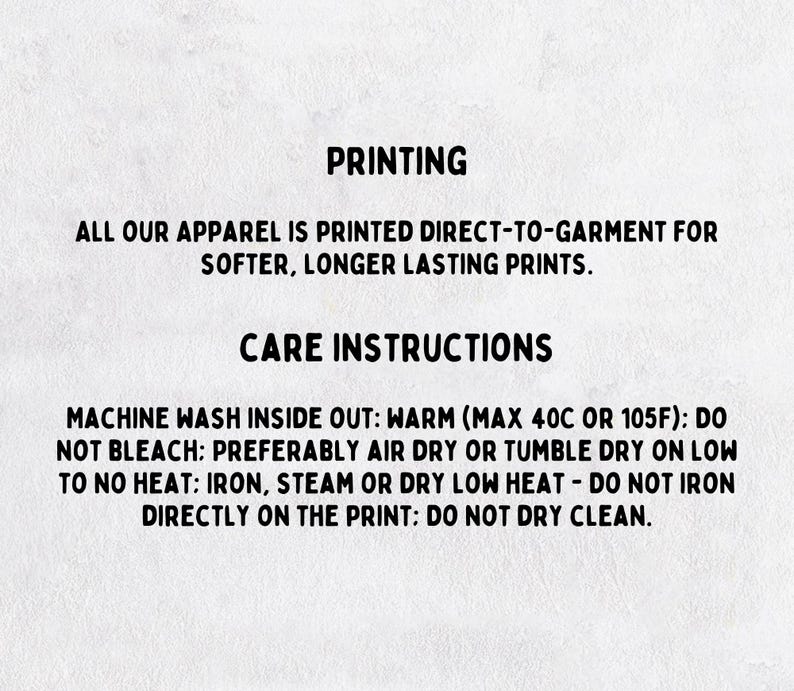 May include: Text on a white background provides printing and care instructions. The text reads: "ALL OUR APPAREL IS PRINTED DIRECT-TO-GARMENT FOR SOFTER, LONGER LASTING PRINTS." Care instructions include machine wash warm, do not bleach, air dry or tumble dry low.