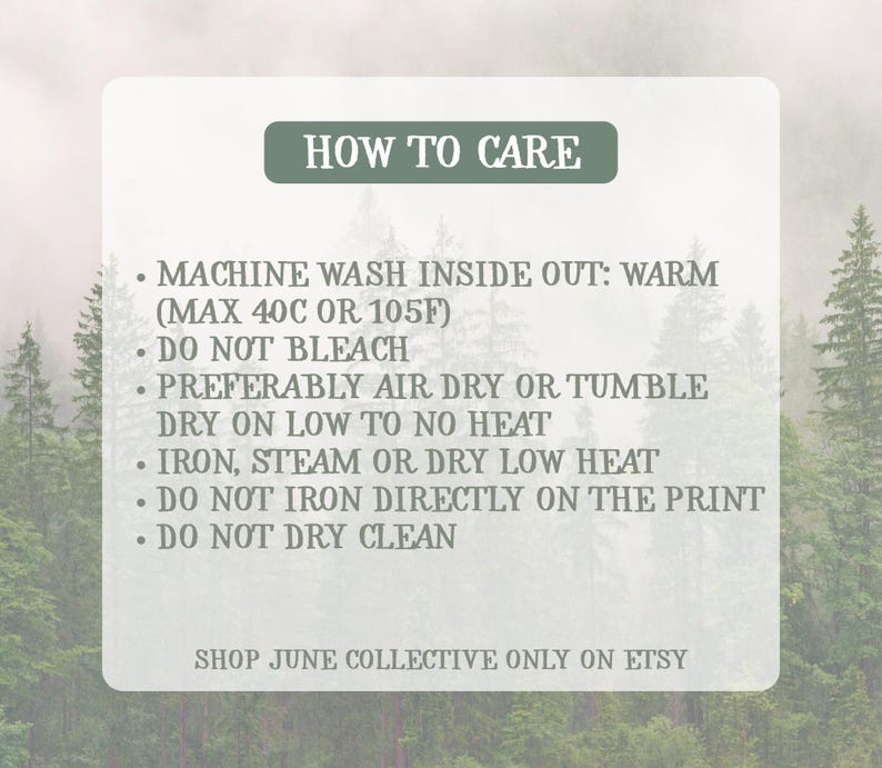 Peut inclure: Une carte d'instructions d'entretien rectangulaire sur fond de for&ecirc;t. Le texte indique : HOW TO CARE, MACHINE WASH INSIDE OUT: WARM (MAX 40C OR 105F), DO NOT BLEACH, PREFERABLY AIR DRY OR TUMBLE DRY ON LOW TO NO HEAT, IRON, STEAM OR DRY LOW HEAT, DO NOT IRON DIRECTLY ON THE PRINT, DO NOT DRY CLEAN, SHOP JUNE COLLECTIVE ONLY ON ETSY.