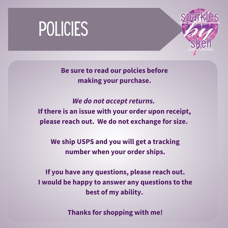 May include: A purple and white text graphic with the word "POLICIES" in large white letters. The text below reads "Be sure to read our policies before making your purchase. We do not accept returns. If there is an issue with your order upon receipt, please reach out. We do not exchange for size. We ship USPS and you will get a tracking number when your order ships. If you have any questions, please reach out. I would be happy to answer any questions to the best of my ability. Thanks for shopping with me!"  A purple and white logo with the text "sparkles by shell" is in the upper right corner.