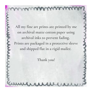 May include: A square informational card with a dark gray scalloped border on a light gray background. The text reads: All my fine art prints are printed by me on archival matte cotton paper using archival inks to prevent fading. Prints are packaged in a protective sleeve and shipped flat in a rigid mailer. Thank you!