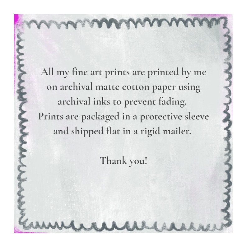 May include: A square informational card with a dark gray scalloped border on a light gray background. The text reads: All my fine art prints are printed by me on archival matte cotton paper using archival inks to prevent fading. Prints are packaged in a protective sleeve and shipped flat in a rigid mailer. Thank you!