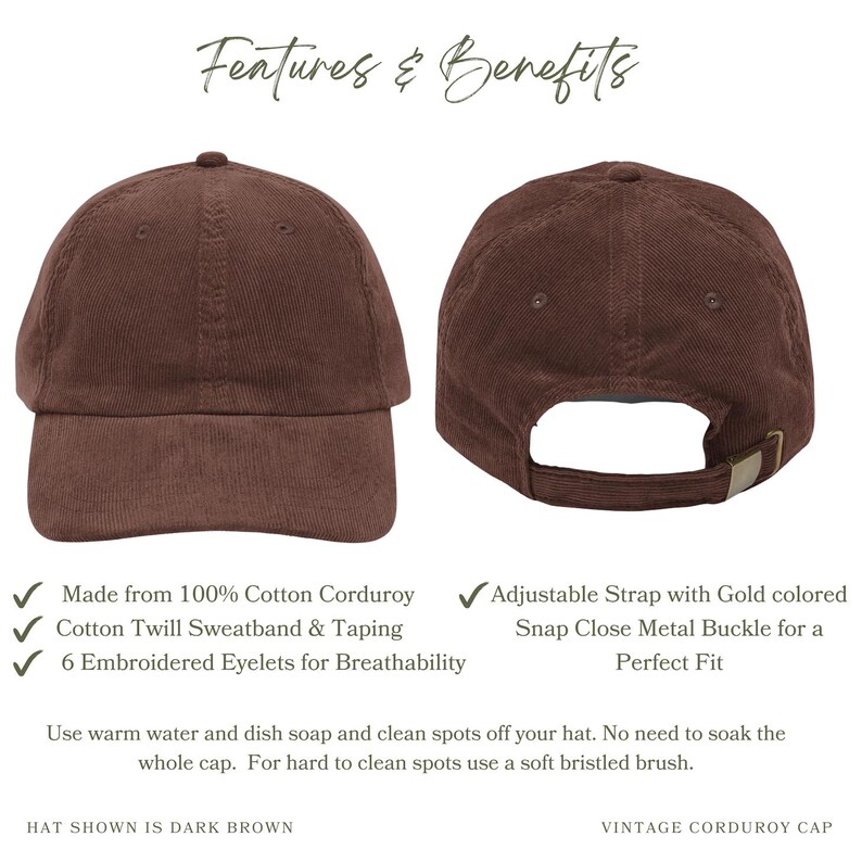 Made from 100% Cotton Corduroy
Cotton Twill Sweatband & Taping
6 Embroidered Eyelets for Breathability
Adjustable Strap with Gold colored Snap Close Metal Buckle for a Perfect Fit
Use warm water and dish soap and clean spots off your hat. No need to soak the whole cap. For hard to clean spots use