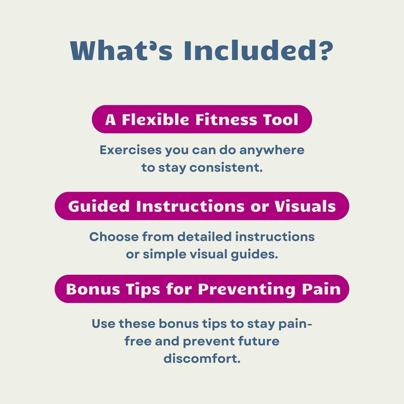 May include: What's Included? A flexible fitness tool, guided instructions or visuals, and bonus tips for preventing pain. This guide offers exercises you can do anywhere to stay consistent, detailed instructions or simple visual guides, and tips to stay pain-free and prevent future discomfort.