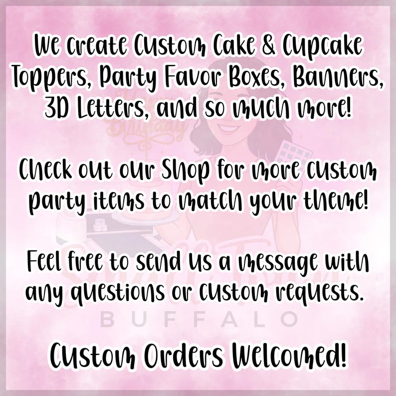 May include: Pink background with text: "We create Custom Cake & Cupcake Toppers, Party Favor Boxes, Banners, 3D Letters, and so much more!" "Check out our Shop for more custom party items to match your theme!" "Custom Orders Welcomed!"
