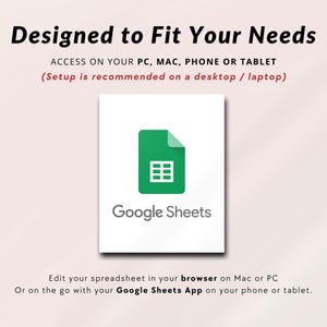 May include: A white square with a green Google Sheets logo and the text "Google Sheets" below it. The text "Designed to Fit Your Needs" is at the top of the image. The text "ACCESS ON YOUR PC, MAC, PHONE OR TABLET (Setup is recommended on a desktop / laptop)" is below the logo. The text "Edit your spreadsheet in your browser on Mac or PC Or on the go with your Google Sheets App on your phone or tablet." is at the bottom of the image.