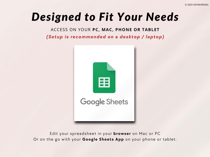 May include: A white square with a green Google Sheets logo and the text "Google Sheets" below it. The text "Designed to Fit Your Needs" is at the top of the image. The text "ACCESS ON YOUR PC, MAC, PHONE OR TABLET (Setup is recommended on a desktop / laptop)" is below the logo. The text "Edit your spreadsheet in your browser on Mac or PC Or on the go with your Google Sheets App on your phone or tablet." is at the bottom of the image.