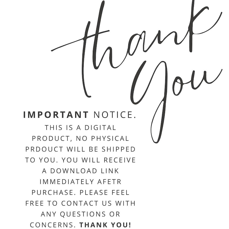 May include: Black and white text on a white background. The text reads: "Thank You" in a cursive font.  IMPORTANT NOTICE. THIS IS A DIGITAL PRODUCT, NO PHYSICAL PRODUCT WILL BE SHIPPED TO YOU. YOU WILL RECEIVE A DOWNLOAD LINK IMMEDIATELY AFTER PURCHASE. PLEASE FEEL FREE TO CONTACT US WITH ANY QUESTIONS OR CONCERNS. THANK YOU!"