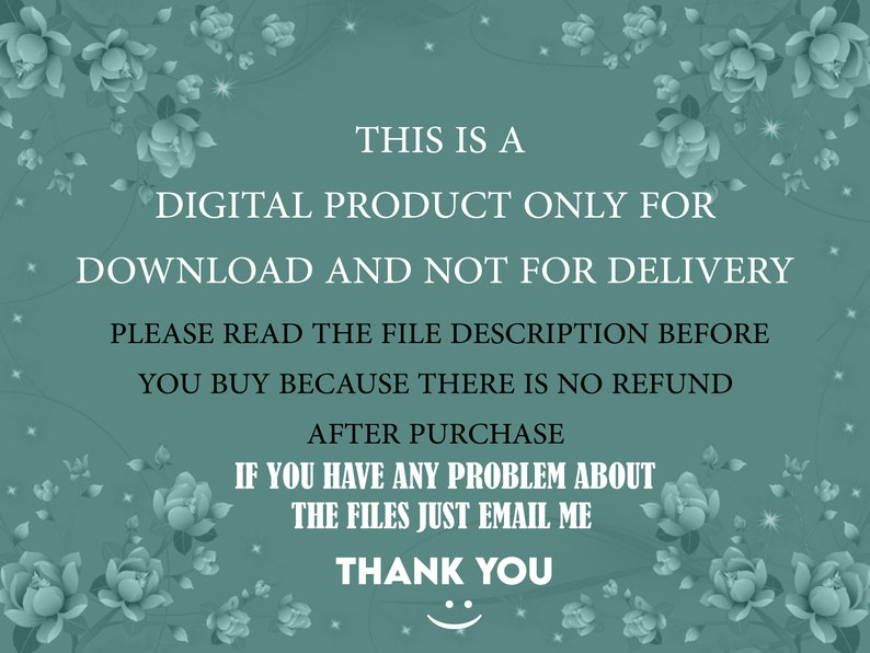 May include: A teal background with white text that reads: "THIS IS A DIGITAL PRODUCT ONLY FOR DOWNLOAD AND NOT FOR DELIVERY. PLEASE READ THE FILE DESCRIPTION BEFORE YOU BUY BECAUSE THERE IS NO REFUND AFTER PURCHASE. IF YOU HAVE ANY PROBLEM ABOUT THE FILES JUST EMAIL ME. THANK YOU." Decorative floral elements.