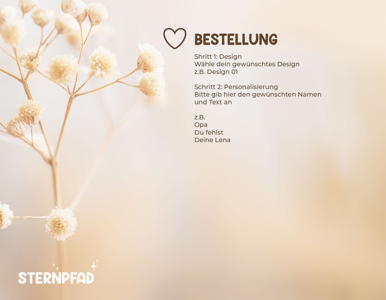 K&ouml;nnte beinhalten: Ein wei&szlig;es Herz mit dem Wort "BESTELLUNG" in brauner Schrift. Der Text unter dem Herzen lautet "Schritt 1: Design" und "W&auml;hle dein gew&uuml;nschtes Design" gefolgt von "z.B. Design 01". Der Text darunter lautet "Schritt 2: Personalisierung" und "Bitte gib hier den gew&uuml;nschten Namen und Text an". Der Text darunter lautet "z.B." gefolgt von "Opa" und "Du fehlst" und "Deine Lena".