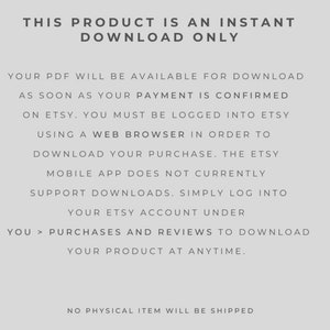 May include: Text-based image explaining that this product is an instant download only. The text explains that the PDF will be available for download as soon as payment is confirmed on Etsy. It also explains that the Etsy mobile app does not currently support downloads and that users must be logged into Etsy using a web browser to download their purchase. The text also explains that users can download their product at any time by going to their purchases and reviews on Etsy. The text concludes by stating that no physical item will be shipped.