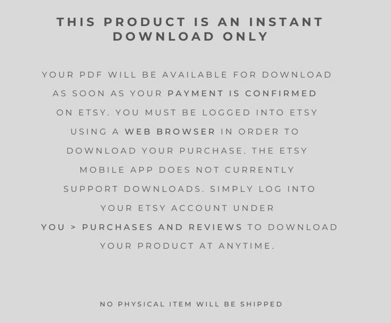 May include: Text-based image explaining that this product is an instant download only. The text explains that the PDF will be available for download as soon as payment is confirmed on Etsy. It also explains that the Etsy mobile app does not currently support downloads and that users must be logged into Etsy using a web browser to download their purchase. The text also explains that users can download their product at any time by going to their purchases and reviews on Etsy. The text concludes by stating that no physical item will be shipped.