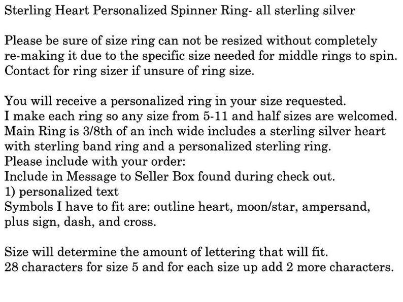 May include: Sterling silver personalised spinner ring with a heart charm. The ring is 3/8 inch wide and can be sized from 5 to 11, including half sizes. The text in the image says: "Please be sure of size ring can not be resized without completely re-making it due to the specific size needed for middle rings to spin. Contact for ring sizer if unsure of ring size. You will receive a personalised ring in your size requested. I make each ring so any size from 5-11 and half sizes are welcomed. Main Ring is 3/8th of an inch wide includes a sterling silver heart with sterling band ring and a personalised sterling ring. Please include with your order: Include in Message to Seller Box found during check out. 1) personalised text Symbols I have to fit are: outline heart, moon/star, ampersand, plus sign, dash, and cross. Size will determine the amount of lettering that will fit. 28 characters for size 5 and for each size up add 2 more characters."