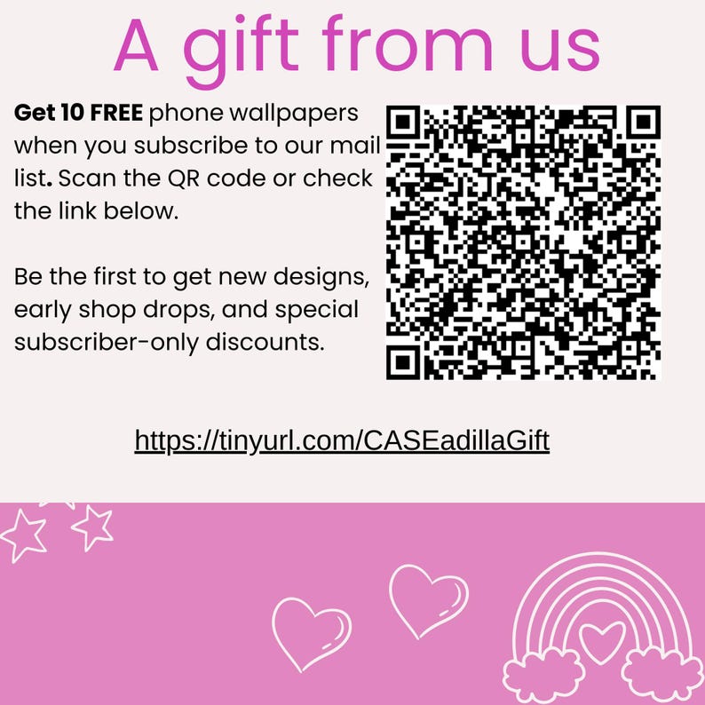 May include: Pink and white graphic with the text "A gift from us". Get 10 FREE phone wallpapers when you subscribe to our mail list. Scan the QR code or check the link below. Be the first to get new designs, early shop drops, and special subscriber-only discounts. https://tinyurl.com/CASEadillaGift