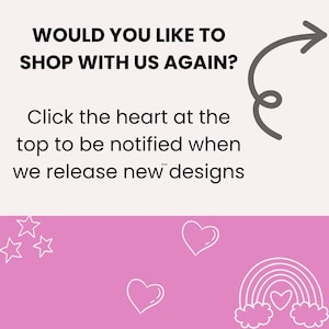 May include: A pink background with a white arrow pointing to the right. The text "WOULD YOU LIKE TO SHOP WITH US AGAIN?" is written in black. Below the text is a white heart with the text "Click the heart at the top to be notified when we release new designs". The bottom of the image is pink with white stars, hearts, and a rainbow with a heart in the center.