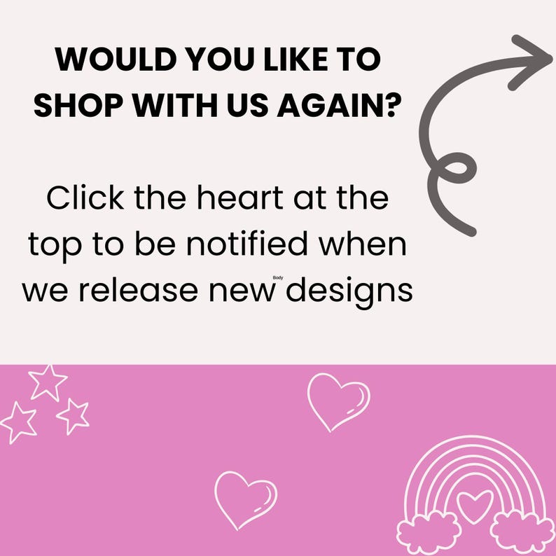May include: A pink background with a white arrow pointing to the right. The text "WOULD YOU LIKE TO SHOP WITH US AGAIN?" is written in black. Below the text is a white heart with the text "Click the heart at the top to be notified when we release new designs". The bottom of the image is pink with white stars, hearts, and a rainbow with a heart in the center.