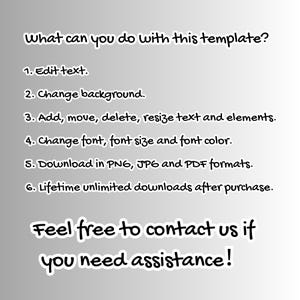 May include: A text-based graphic with a white background and black text. The text reads: "What can you do with this template? 1. Edit text. 2. Change background. 3. Add, move, delete, resize text and elements. 4. Change font, font size and font color. 5. Download in PNG, JPG and PDF formats. 6. Lifetime unlimited downloads after purchase. Feel free to contact us if you need assistance!"