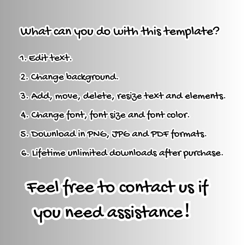 May include: A text-based graphic with a white background and black text. The text reads: "What can you do with this template? 1. Edit text. 2. Change background. 3. Add, move, delete, resize text and elements. 4. Change font, font size and font color. 5. Download in PNG, JPG and PDF formats. 6. Lifetime unlimited downloads after purchase. Feel free to contact us if you need assistance!"
