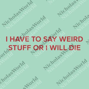 May include: A light green background with the text "I HAVE TO SAY WEIRD STUFF OR I WILL DIE" in red. The words "Nicholas World" are repeated diagonally across the background in a lighter shade of green.