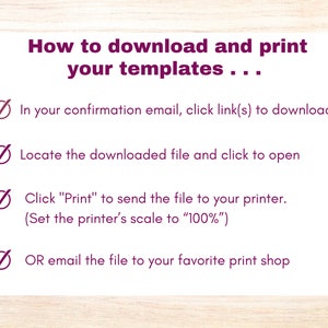 May include: A checklist with four steps on how to download and print templates. The steps are: 1. In your confirmation email, click link(s) to download. 2. Locate the downloaded file and click to open. 3. Click "Print" to send the file to your printer. (Set the printer's scale to "100%"). 4. OR email the file to your favorite print shop.