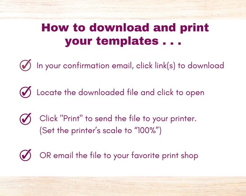 May include: A checklist with four steps on how to download and print templates. The steps are: 1. In your confirmation email, click link(s) to download. 2. Locate the downloaded file and click to open. 3. Click "Print" to send the file to your printer. (Set the printer's scale to "100%"). 4. OR email the file to your favorite print shop.