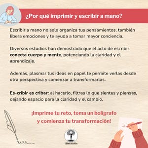 May include: An illustration featuring a hand holding a pen and writing on a piece of paper. The text in the image reads: "&iquest;Por qu&eacute; imprimir y escribir a mano?"  "Escribir a mano no solo organiza tus pensamientos, tambi&eacute;n libera emociones y te ayuda a tomar mayor conciencia." "Diversos estudios han demostrado que el acto de escribir conecta cuerpo y mente, potenciando la claridad y el aprendizaje." "Adem&aacute;s, plasmar tus ideas en papel te permite verlas desde otra perspectiva y comenzar a transformarlas." "Es-cribir es cribar: al hacerlo, filtras lo que sientes y piensas, dejando espacio para la claridad y el cambio."  "&iexcl;Imprime tu reto, toma un bol&iacute;grafo y comienza tu transformaci&oacute;n!"  "Liberacci&oacute;n"