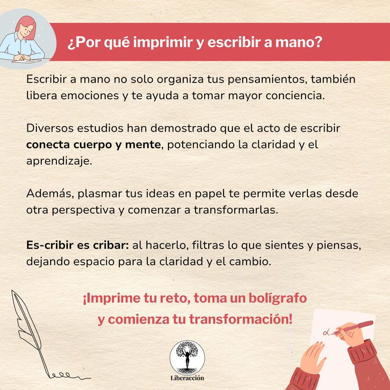 May include: An illustration featuring a hand holding a pen and writing on a piece of paper. The text in the image reads: "&iquest;Por qu&eacute; imprimir y escribir a mano?"  "Escribir a mano no solo organiza tus pensamientos, tambi&eacute;n libera emociones y te ayuda a tomar mayor conciencia." "Diversos estudios han demostrado que el acto de escribir conecta cuerpo y mente, potenciando la claridad y el aprendizaje." "Adem&aacute;s, plasmar tus ideas en papel te permite verlas desde otra perspectiva y comenzar a transformarlas." "Es-cribir es cribar: al hacerlo, filtras lo que sientes y piensas, dejando espacio para la claridad y el cambio."  "&iexcl;Imprime tu reto, toma un bol&iacute;grafo y comienza tu transformaci&oacute;n!"  "Liberacci&oacute;n"