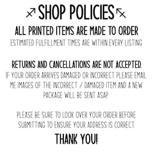 May include: Shop policies for printed items. All printed items are made to order. Estimated fulfillment times are within every listing. Returns and cancellations are not accepted. If your order arrives damaged or incorrect, please email images of the incorrect/damaged item and a new package will be sent ASAP. Please be sure to look over your order before submitting to ensure your address is correct. Thank you!
