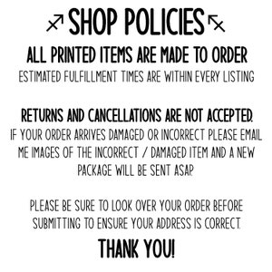 May include: Shop policies for printed items. All printed items are made to order. Estimated fulfillment times are within every listing. Returns and cancellations are not accepted. If your order arrives damaged or incorrect, please email images of the incorrect/damaged item and a new package will be sent ASAP. Please be sure to look over your order before submitting to ensure your address is correct. Thank you!
