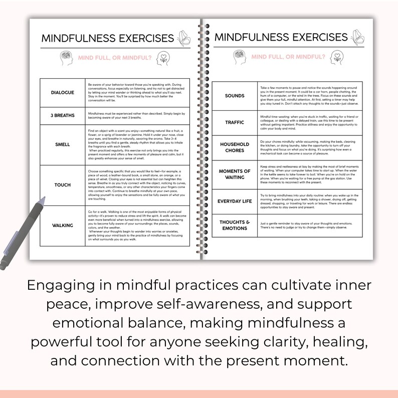 May include: A page from a mindfulness journal with a list of exercises to help you practice mindfulness. The exercises include dialogue, 3 breaths, smell, touch, walking, sounds, traffic, household chores, moments of waiting, everyday life, and thoughts and emotions.