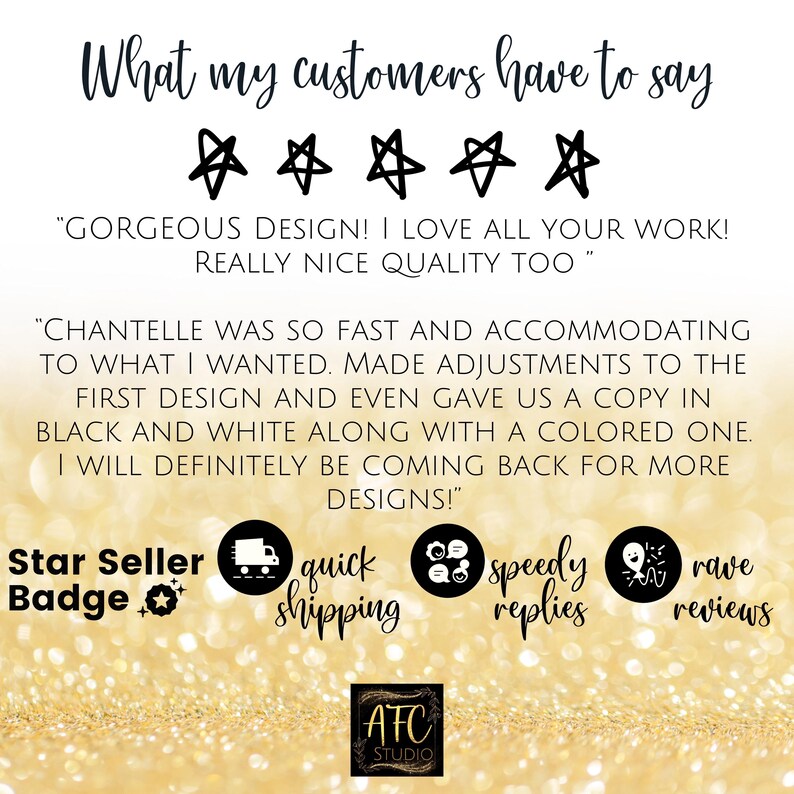 May include: Five star review with text that reads "GORGEOUS DESIGN! I LOVE ALL YOUR WORK! REALLY NICE QUALITY TOO" and "CHANTELLE WAS SO FAST AND ACCOMMODATING TO WHAT I WANTED. MADE ADJUSTMENTS TO THE FIRST DESIGN AND EVEN GAVE US A COPY IN BLACK AND WHITE ALONG WITH A COLORED ONE. I WILL DEFINITELY BE COMING BACK FOR MORE DESIGNS!"  The image also includes the text "Star Seller Badge", "quick shipping", "speedy replies", and "rave reviews".