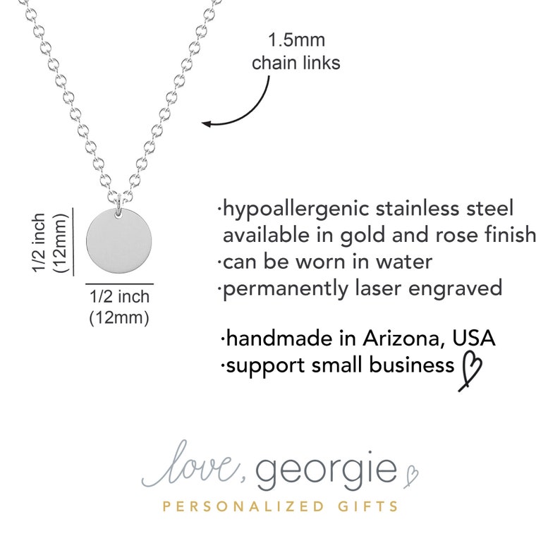 May include: A silver necklace with a 1/2 inch (12mm) round pendant. The chain is 1.5mm thick. The necklace is hypoallergenic stainless steel and can be worn in water. It is permanently laser engraved and handmade in Arizona, USA. The text "love, georgie" is written on the image.