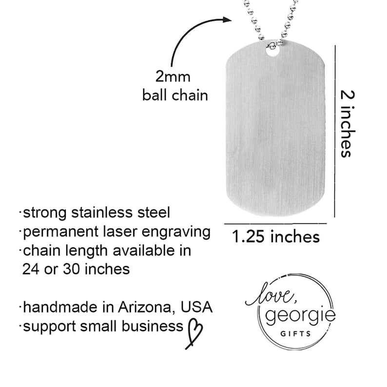 May include: A silver dog tag pendant with a smooth, brushed finish. The tag is 2 inches tall and 1.25 inches wide. It comes with a 2mm ball chain and is made of strong stainless steel. The tag can be personalized with permanent laser engraving. The chain is available in 24 or 30 inches. Handmade in Arizona, USA. Support small business. love, georgie GIFTS