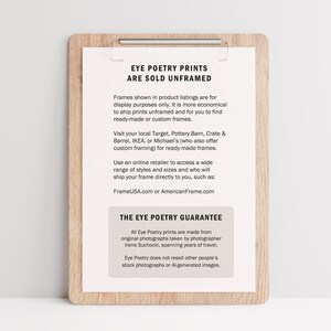 May include: A brown wooden clipboard with a white paper insert. The paper has the text "Eye Poetry Prints Are Sold Unframed" and information about framing options. The text "The Eye Poetry Guarantee" is also included, explaining that the prints are made from original photographs taken by photographer Irene Suchocki.