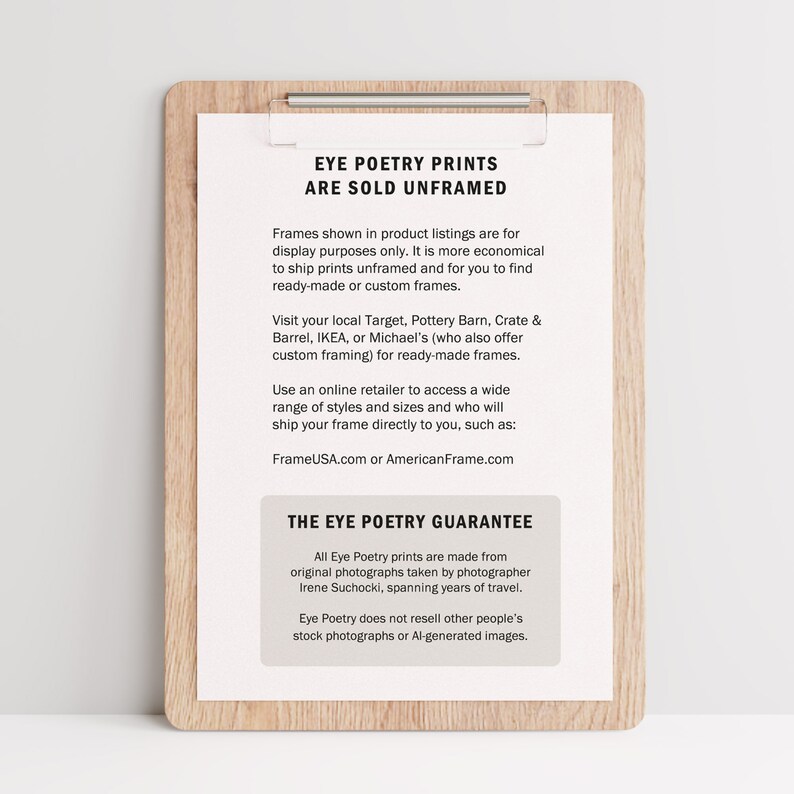 May include: A brown wooden clipboard with a white paper insert. The paper has the text "Eye Poetry Prints Are Sold Unframed" and information about framing options. The text "The Eye Poetry Guarantee" is also included, explaining that the prints are made from original photographs taken by photographer Irene Suchocki.